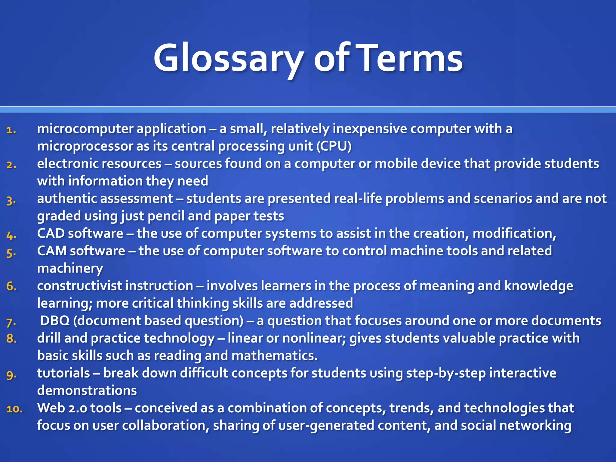 Glossary ofTerms
1. microcomputer application – a small, relatively inexpensive computer with a
microprocessor as its central processing unit (CPU)
2. electronic resources – sources found on a computer or mobile device that provide students
with information they need
3. authentic assessment – students are presented real-life problems and scenarios and are not
graded using just pencil and paper tests
4. CAD software – the use of computer systems to assist in the creation, modification,
5. CAM software – the use of computer software to control machine tools and related
machinery
6. constructivist instruction – involves learners in the process of meaning and knowledge
learning; more critical thinking skills are addressed
7. DBQ (document based question) – a question that focuses around one or more documents
8. drill and practice technology – linear or nonlinear; gives students valuable practice with
basic skills such as reading and mathematics.
9. tutorials – break down difficult concepts for students using step-by-step interactive
demonstrations
10. Web 2.0 tools – conceived as a combination of concepts, trends, and technologies that
focus on user collaboration, sharing of user-generated content, and social networking
 