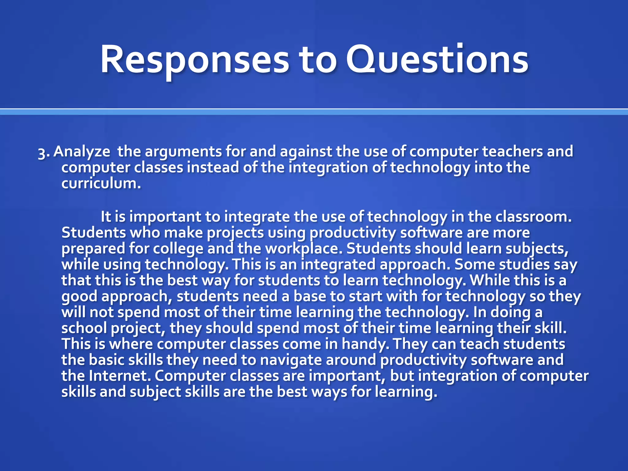 Responses to Questions
3.Analyze the arguments for and against the use of computer teachers and
computer classes instead of the integration of technology into the
curriculum.
It is important to integrate the use of technology in the classroom.
Students who make projects using productivity software are more
prepared for college and the workplace. Students should learn subjects,
while using technology.This is an integrated approach. Some studies say
that this is the best way for students to learn technology. While this is a
good approach, students need a base to start with for technology so they
will not spend most of their time learning the technology. In doing a
school project, they should spend most of their time learning their skill.
This is where computer classes come in handy.They can teach students
the basic skills they need to navigate around productivity software and
the Internet. Computer classes are important, but integration of computer
skills and subject skills are the best ways for learning.
 