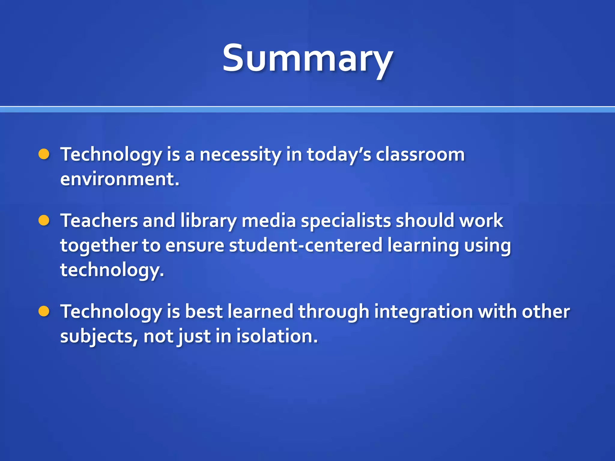 Summary
 Technology is a necessity in today’s classroom
environment.
 Teachers and library media specialists should work
together to ensure student-centered learning using
technology.
 Technology is best learned through integration with other
subjects, not just in isolation.
 