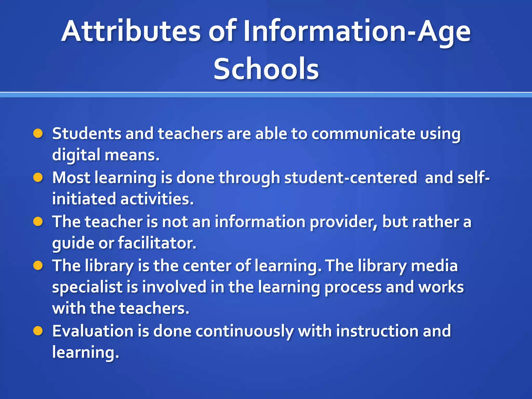 Attributes of Information-Age
Schools
 Students and teachers are able to communicate using
digital means.
 Most learning is done through student-centered and self-
initiated activities.
 The teacher is not an information provider, but rather a
guide or facilitator.
 The library is the center of learning.The library media
specialist is involved in the learning process and works
with the teachers.
 Evaluation is done continuously with instruction and
learning.
 