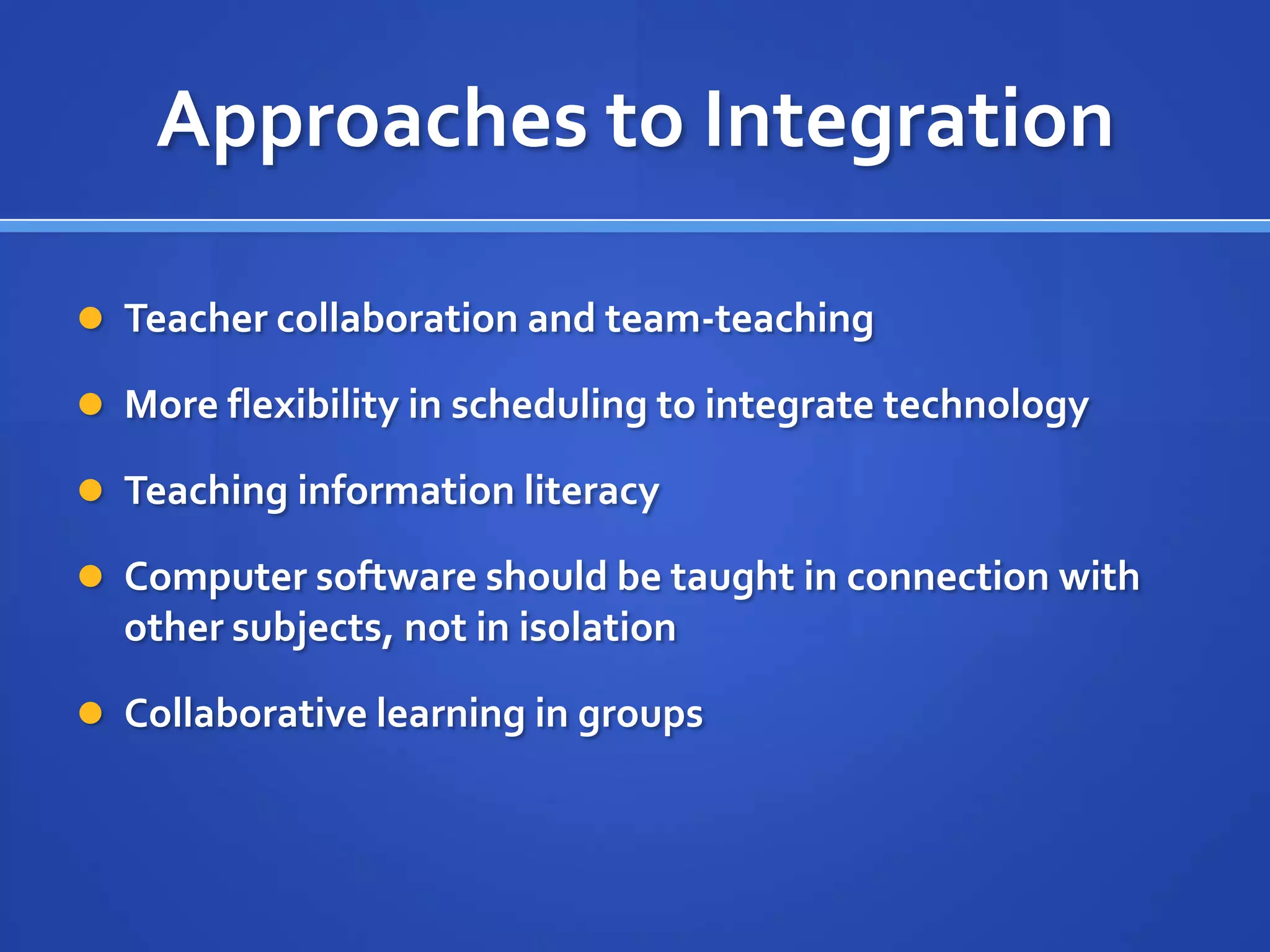Approaches to Integration
 Teacher collaboration and team-teaching
 More flexibility in scheduling to integrate technology
 Teaching information literacy
 Computer software should be taught in connection with
other subjects, not in isolation
 Collaborative learning in groups
 