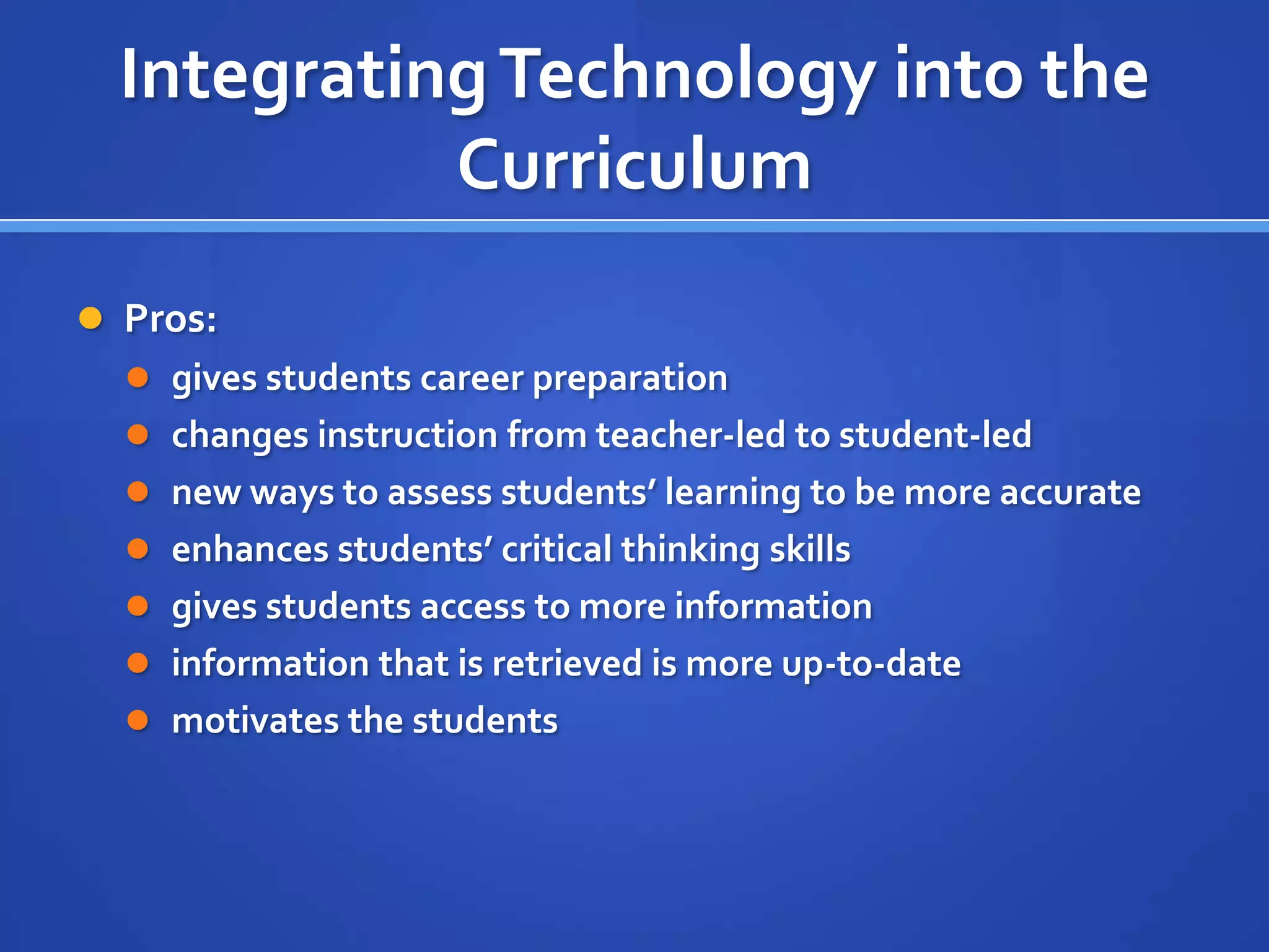 IntegratingTechnology into the
Curriculum
 Pros:
 gives students career preparation
 changes instruction from teacher-led to student-led
 new ways to assess students’ learning to be more accurate
 enhances students’ critical thinking skills
 gives students access to more information
 information that is retrieved is more up-to-date
 motivates the students
 