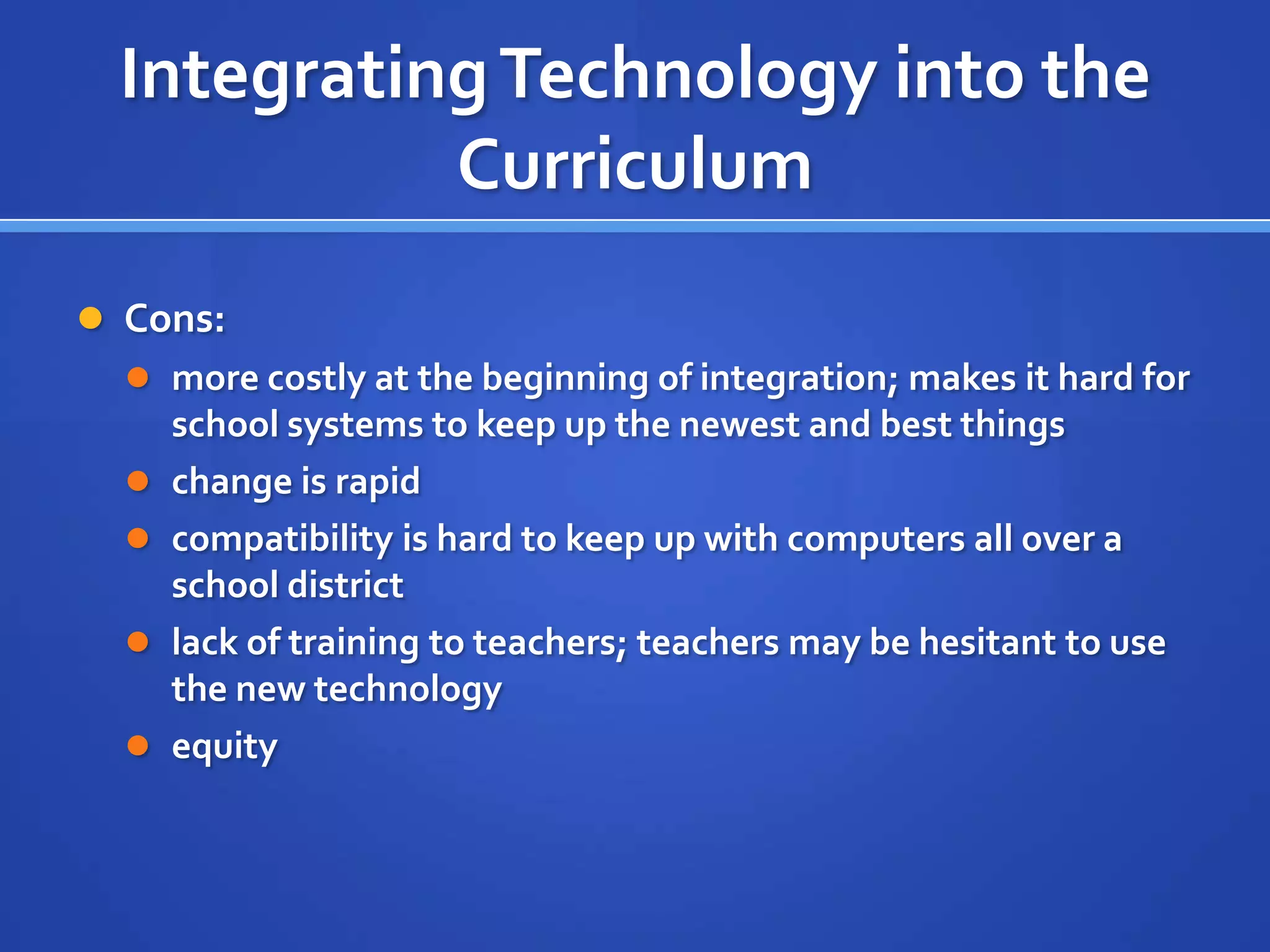 IntegratingTechnology into the
Curriculum
 Cons:
 more costly at the beginning of integration; makes it hard for
school systems to keep up the newest and best things
 change is rapid
 compatibility is hard to keep up with computers all over a
school district
 lack of training to teachers; teachers may be hesitant to use
the new technology
 equity
 