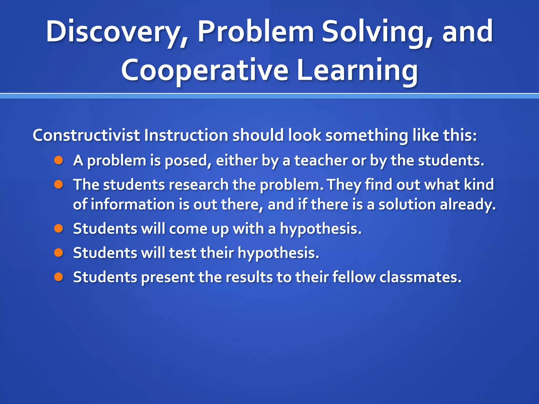 Discovery, Problem Solving, and
Cooperative Learning
Constructivist Instruction should look something like this:
 A problem is posed, either by a teacher or by the students.
 The students research the problem.They find out what kind
of information is out there, and if there is a solution already.
 Students will come up with a hypothesis.
 Students will test their hypothesis.
 Students present the results to their fellow classmates.
 