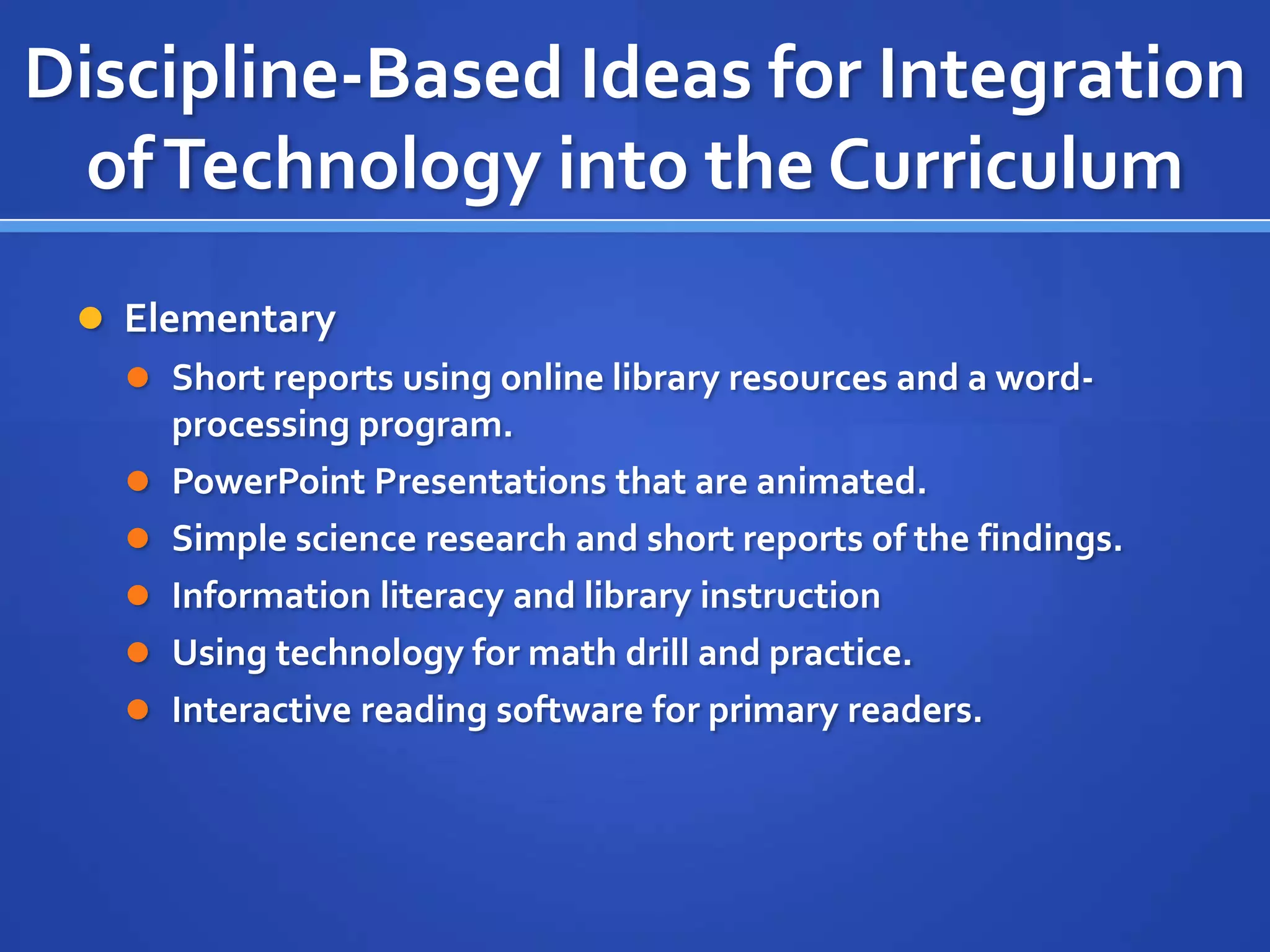 Discipline-Based Ideas for Integration
ofTechnology into the Curriculum
 Elementary
 Short reports using online library resources and a word-
processing program.
 PowerPoint Presentations that are animated.
 Simple science research and short reports of the findings.
 Information literacy and library instruction
 Using technology for math drill and practice.
 Interactive reading software for primary readers.
 