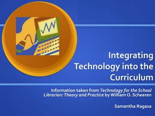 Integrating
Technology into the
Curriculum
Information taken from Technology for the School
Librarian:Theory and Practice byWilliam O. Scheeren
Samantha Ragasa
 