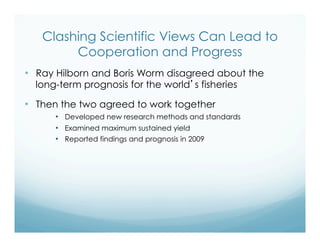 Clashing Scientific Views Can Lead to
Cooperation and Progress
•  Ray Hilborn and Boris Worm disagreed about the
long-term prognosis for the world’s fisheries
•  Then the two agreed to work together
•  Developed new research methods and standards
•  Examined maximum sustained yield
•  Reported findings and prognosis in 2009
 