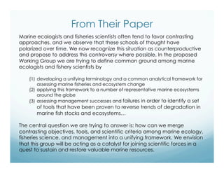 From Their Paper
Marine ecologists and fisheries scientists often tend to favor contrasting
approaches, and we observe that these schools of thought have
polarized over time. We now recognize this situation as counterproductive
and propose to address this controversy where possible. In the proposed
Working Group we are trying to define common ground among marine
ecologists and fishery scientists by
(1)  developing a unifying terminology and a common analytical framework for
assessing marine fisheries and ecosystem change
(2)  applying this framework to a number of representative marine ecosystems
around the globe
(3)  assessing management successes and failures in order to identify a set
of tools that have been proven to reverse trends of degradation in
marine fish stocks and ecosystems…
The central question we are trying to answer is: how can we merge
contrasting objectives, tools, and scientific criteria among marine ecology,
fisheries science, and management into a unifying framework. We envision
that this group will be acting as a catalyst for joining scientific forces in a
quest to sustain and restore valuable marine resources.
 