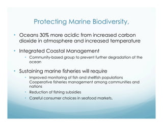 Protecting Marine Biodiversity,
•  Oceans 30% more acidic from increased carbon
dioxide in atmosphere and increased temperature
•  Integrated Coastal Management
•  Community-based group to prevent further degradation of the
ocean
•  Sustaining marine fisheries will require
•  Improved monitoring of fish and shellfish populations
Cooperative fisheries management among communities and
nations
•  Reduction of fishing subsidies
•  Careful consumer choices in seafood markets.
 
