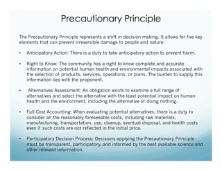Precautionary Principle
The Precautionary Principle represents a shift in decision-making. It allows for five key
elements that can prevent irreversible damage to people and nature:
•  Anticipatory Action: There is a duty to take anticipatory action to prevent harm.
•  Right to Know: The community has a right to know complete and accurate
information on potential human health and environmental impacts associated with
the selection of products, services, operations, or plans. The burden to supply this
information lies with the proponent.
•  Alternatives Assessment: An obligation exists to examine a full range of
alternatives and select the alternative with the least potential impact on human
health and the environment, including the alternative of doing nothing.
•  Full Cost Accounting: When evaluating potential alternatives, there is a duty to
consider all the reasonably foreseeable costs, including raw materials,
manufacturing, transportation, use, cleanup, eventual disposal, and health costs
even if such costs are not reflected in the initial price.
•  Participatory Decision Process: Decisions applying the Precautionary Principle
must be transparent, participatory, and informed by the best available science and
other relevant information.
 
