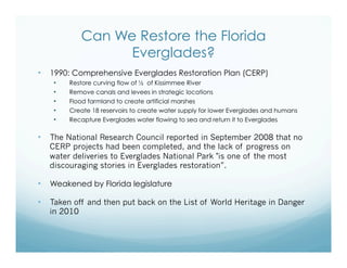 Can We Restore the Florida
Everglades?
•  1990: Comprehensive Everglades Restoration Plan (CERP)
•  Restore curving flow of ½ of Kissimmee River
•  Remove canals and levees in strategic locations
•  Flood farmland to create artificial marshes
•  Create 18 reservoirs to create water supply for lower Everglades and humans
•  Recapture Everglades water flowing to sea and return it to Everglades
•  The National Research Council reported in September 2008 that no
CERP projects had been completed, and the lack of progress on
water deliveries to Everglades National Park "is one of the most
discouraging stories in Everglades restoration”.
•  Weakened by Florida legislature
•  Taken off and then put back on the List of World Heritage in Danger
in 2010
 