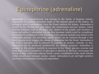 Epinephrine (adrenaline)Adrenaline is a catecholamine and belongs to the family of biogenic amines. Adrenaline is a natural stimulant made in the adrenal gland of the kidney. Its biological name is epinephrine, from the Greek nephros for kidney. Adrenaline is carried in the bloodstream and affects the autonomous nervous system, which controls functions such as the heart rate, dilation of the pupils, and secretion of sweat and saliva. L-adrenaline was the first hormone which could be crystallized. Adrenaline is synthesized in the neurones of the adrenal medulla and stored in the chromaffingranula. An activating signal, which can be induced through a low blood glucose level, triggers the release of adrenaline into the blood. Adrenaline is the body's activator, and is released in response to anxiety, exercise, or fear. Adrenaline can be produced synthetically for medical purposes. Adrenaline is secreted by the adrenal medulla in response to low blood glucose, exercise and stress and causes a breakdown of glycogen to glucose in the liver, encourages the release of fatty acids from adipose tissue, causes vasodilation of the small arteries within muscle and increases cardiac output. Adrenaline is air and light sensitive and forms dark products during decomposition.