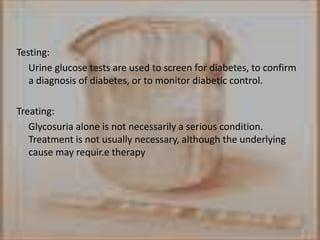 Testing:      Urine glucose tests are used to screen for diabetes, to confirm a diagnosis of diabetes, or to monitor diabetic control.Treating: Glycosuria alone is not necessarily a serious condition. Treatment is not usually necessary, although the underlying cause may requir.e therapy