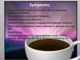 Symptoms: Too much fluid intake, particularly fluids containing caffeine or alcohol. Too much salt or glucose (if diabetic). Drug use, especially diuretics. Diabetes (both diabetes insipidus and diabetes mellitus). Psychogenic polydipsia, most common in women over age 30. Renal failure. Radiographic tests that use a contrast media (urine volume will increase for up to 24 hours following the dose).