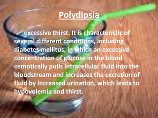 Polydipsiaexcessive thirst. It is characteristic of several different conditions, including diabetes mellitus, in which an excessive concentration of glucose in the blood osmotically pulls intracellular fluid into the bloodstream and increases the excretion of fluid by increased urination, which leads to hypovolemia and thirst.