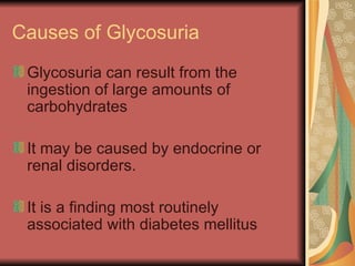 Causes of Glycosuria Glycosuria can result from the ingestion of large amounts of carbohydrates It may be caused by endocrine or renal disorders.  It is a finding most routinely associated with diabetes mellitus  