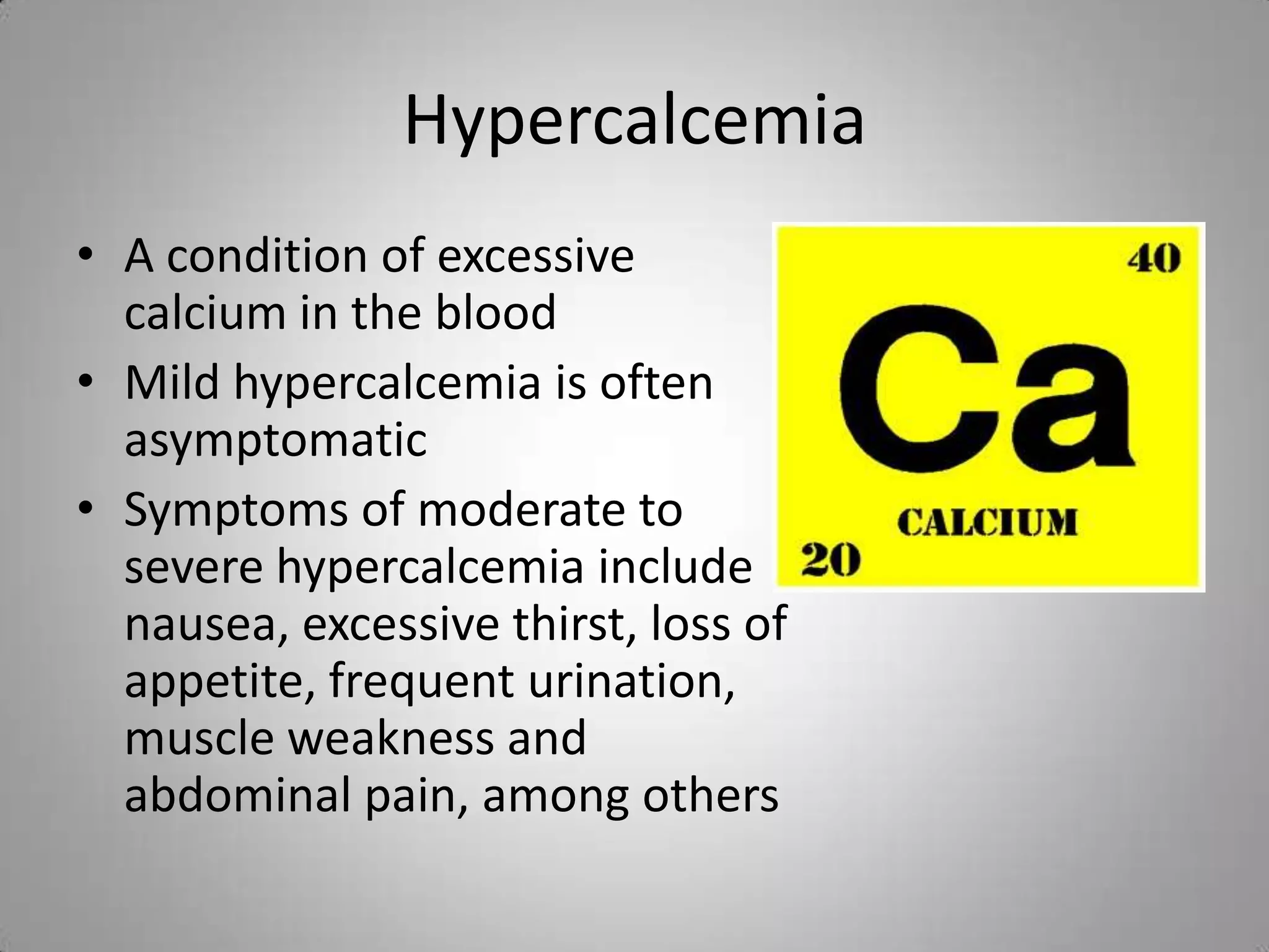 Hypercalcemia
• A condition of excessive
  calcium in the blood
• Mild hypercalcemia is often
  asymptomatic
• Symptoms of moderate to
  severe hypercalcemia include
  nausea, excessive thirst, loss of
  appetite, frequent urination,
  muscle weakness and
  abdominal pain, among others
 