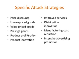 Specific Attack Strategies
• Price discounts
• Lower-priced goods
• Value-priced goods
• Prestige goods
• Product proliferation
• Product innovation
• Improved services
• Distribution
innovation
• Manufacturing-cost
reduction
• Intensive advertising
promotion
 