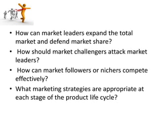 • How can market leaders expand the total
market and defend market share?
• How should market challengers attack market
leaders?
• How can market followers or nichers compete
effectively?
• What marketing strategies are appropriate at
each stage of the product life cycle?
 