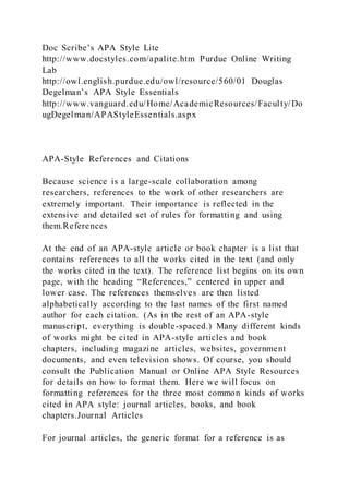 Doc Scribe’s APA Style Lite
http://www.docstyles.com/apalite.htm Purdue Online Writing
Lab
http://owl.english.purdue.edu/owl/resource/560/01 Douglas
Degelman’s APA Style Essentials
http://www.vanguard.edu/Home/AcademicResources/Faculty/Do
ugDegelman/APAStyleEssentials.aspx
APA-Style References and Citations
Because science is a large-scale collaboration among
researchers, references to the work of other researchers are
extremely important. Their importance is reflected in the
extensive and detailed set of rules for formatting and using
them.References
At the end of an APA-style article or book chapter is a list that
contains references to all the works cited in the text (and only
the works cited in the text). The reference list begins on its own
page, with the heading “References,” centered in upper and
lower case. The references themselves are then listed
alphabetically according to the last names of the first named
author for each citation. (As in the rest of an APA-style
manuscript, everything is double-spaced.) Many different kinds
of works might be cited in APA-style articles and book
chapters, including magazine articles, websites, government
documents, and even television shows. Of course, you should
consult the Publication Manual or Online APA Style Resources
for details on how to format them. Here we will focus on
formatting references for the three most common kinds of works
cited in APA style: journal articles, books, and book
chapters.Journal Articles
For journal articles, the generic format for a reference is as
 