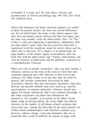 Lilienfeld, S. J. Lynn, & J. M. Lohr (Eds.), Science and
pseudoscience in clinical psychology (pp. 109–142). New York,
NY: Guilford Press.
Notice that references for books and book chapters are similar
to those for journal articles, but there are several differences
too. For an edited book, the names of the editors appear with
their first and middle initials followed by their last names (not
the other way around)—with the abbreviation “Eds.” (or “Ed.,”
if there is only one) appearing in parentheses immediately after
the final editor’s name. Only the first word of a book title is
capitalized (with the exceptions noted for article titles), and the
entire title is italicized. For a chapter in an edited book, the
page numbers of the chapter appear in parentheses after the
book title with the abbreviation “pp.” Finally, both formats end
with the location of publication and the publisher, separated by
a colon.Reference Citations
When you refer to another researcher’s idea, you must include a
reference citation (in the text) to the work in which that idea
originally appeared and a full reference to that work in the
reference list. What counts as an idea that must be cited? In
general, this includes phenomena discovered by other
researchers, theories they have developed, hypotheses they have
derived, and specific methods they have used (e.g., specific
questionnaires or stimulus materials). Citations should also
appear for factual information that is not common knowledge so
that other researchers can check that information for
themselves. For example, in an article on the effect of cell
phone usage on driving ability, the writer might cite official
statistics on the number of cell phone–related accidents that
occur each year. Among the ideas that do not need citations are
widely shared methodological and statistical concepts (e.g.,
between- subjects design, t test) and statements that are so
broad that they would be difficult for anyone to argue with
 