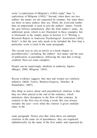 write “a replication of Milgram’s (1963) study” than “a
replication of Milgram (1963).” Second, when there are two
authors the names are not separated by commas, but when there
are three or more authors they are. Third, the word and (rather
than an ampersand) is used to join the authors’ names. Fourth,
the year follows immediately after the final author’s name. An
additional point, which is not illustrated in these examples but
is illustrated in the sample paper in Section 11.2 "Writing a
Research Report in American Psychological Association (APA)
Style", is that the year only needs to be included the first time a
particular work is cited in the same paragraph.
The second way to cite an article or a book chapter is
parenthetically—including the authors’ last names and the year
of publication in parentheses following the idea that is being
credited. Here are some examples:
People can be surprisingly obedient to authority figures
(Burger, 2008; Milgram, 1963).
Recent evidence suggests that men and women are similarly
talkative (Mehl, Vazire, Ramirez-Esparza, Slatcher, &
Pennebaker, 2007).
One thing to notice about such parenthetical citations is that
they are often placed at the end of the sentence, which
minimizes their disruption to the flow of that sentence. In
contrast to the first way of citing a work, this way always
includes the year—even when the citation is given multiple
times in the
same paragraph. Notice also that when there are multiple
citations in the same set of parentheses, they are organized
alphabetically by the name of the first author and separated by
 