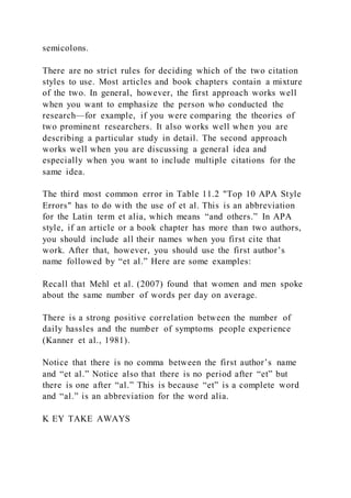semicolons.
There are no strict rules for deciding which of the two citation
styles to use. Most articles and book chapters contain a mixture
of the two. In general, however, the first approach works well
when you want to emphasize the person who conducted the
research—for example, if you were comparing the theories of
two prominent researchers. It also works well when you are
describing a particular study in detail. The second approach
works well when you are discussing a general idea and
especially when you want to include multiple citations for the
same idea.
The third most common error in Table 11.2 "Top 10 APA Style
Errors" has to do with the use of et al. This is an abbreviation
for the Latin term et alia, which means “and others.” In APA
style, if an article or a book chapter has more than two authors,
you should include all their names when you first cite that
work. After that, however, you should use the first author’s
name followed by “et al.” Here are some examples:
Recall that Mehl et al. (2007) found that women and men spoke
about the same number of words per day on average.
There is a strong positive correlation between the number of
daily hassles and the number of symptoms people experience
(Kanner et al., 1981).
Notice that there is no comma between the first author’s name
and “et al.” Notice also that there is no period after “et” but
there is one after “al.” This is because “et” is a complete word
and “al.” is an abbreviation for the word alia.
K EY TAKE AWAYS
 