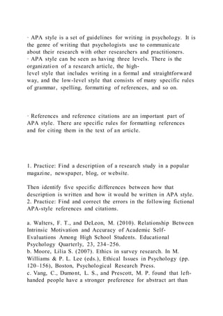 · APA style is a set of guidelines for writing in psychology. It is
the genre of writing that psychologists use to communicate
about their research with other researchers and practitioners.
· APA style can be seen as having three levels. There is the
organization of a research article, the high-
level style that includes writing in a formal and straightforward
way, and the low-level style that consists of many specific rules
of grammar, spelling, formatting of references, and so on.
· References and reference citations are an important part of
APA style. There are specific rules for formatting references
and for citing them in the text of an article.
1. Practice: Find a description of a research study in a popular
magazine, newspaper, blog, or website.
Then identify five specific differences between how that
description is written and how it would be written in APA style.
2. Practice: Find and correct the errors in the following fictional
APA-style references and citations.
a. Walters, F. T., and DeLeon, M. (2010). Relationship Between
Intrinsic Motivation and Accuracy of Academic Self-
Evaluations Among High School Students. Educational
Psychology Quarterly, 23, 234–256.
b. Moore, Lilia S. (2007). Ethics in survey research. In M.
Williams & P. L. Lee (eds.), Ethical Issues in Psychology (pp.
120–156), Boston, Psychological Research Press.
c. Vang, C., Dumont, L. S., and Prescott, M. P. found that left-
handed people have a stronger preference for abstract art than
 