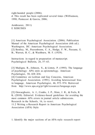 right-handed people (2006).
d. This result has been replicated several times (Williamson,
1998; Pentecost & Garcia, 2006;
Armbruster, 2011)
E XERCISES
[1] American Psychological Association. (2006). Publication
Manual of the American Psychological Association (6th ed.).
Washington, DC: American Psychological Association.
[2] Bentley, M., Peerenboom, C. A., Hodge, F. W., Passano, E.
B., Warren, H. C., & Washburn, M. F. (1929).
Instructions in regard to preparation of manuscript.
Psychological Bulletin, 26, 57–63.
[3] Madigan, R., Johnson, S., & Linton, P. (1995). The language
of psychology: APA style as epistemology. American
Psychologist, 50, 428–436.
[4] Committee on Lesbian and Gay Concerns, American
Psychological Association. (1991). Avoiding heterosexual bias
in language. American Psychologist, 46, 973–974. Retrieved
from http://www.apa.org/pi/lgbt/resources/language.aspx
[5] Onwuegbuzie, A. J., Combs, J. P., Slate, J. R., & Frels, R.
K. (2010). Editorial: Evidence-based guidelines for avoiding the
most common APA errors in journal article submissions.
Research in the Schools, 16, ix–xxxvi.
11.2 Writing a Research Report in American Psychological
Association (APA) Style
1. Identify the major sections of an APA-style research report
 