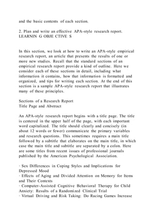 and the basic contents of each section.
2. Plan and write an effective APA-style research report.
LEARNIN G OBJE CTIVE S
In this section, we look at how to write an APA-style empirical
research report, an article that presents the results of one or
more new studies. Recall that the standard sections of an
empirical research report provide a kind of outline. Here we
consider each of these sections in detail, including what
information it contains, how that information is formatted and
organized, and tips for writing each section. At the end of this
section is a sample APA-style research report that illustrates
many of these principles.
Sections of a Research Report
Title Page and Abstract
An APA-style research report begins with a title page. The title
is centered in the upper half of the page, with each important
word capitalized. The title should clearly and concisely (in
about 12 words or fewer) communicate the primary variables
and research questions. This sometimes requires a main title
followed by a subtitle that elaborates on the main title, in which
case the main title and subtitle are separated by a colon. Here
are some titles from recent issues of professional journals
published by the American Psychological Association.
· Sex Differences in Coping Styles and Implications for
Depressed Mood
· Effects of Aging and Divided Attention on Memory for Items
and Their Contexts
· Computer-Assisted Cognitive Behavioral Therapy for Child
Anxiety: Results of a Randomized Clinical Trial
· Virtual Driving and Risk Taking: Do Racing Games Increase
 