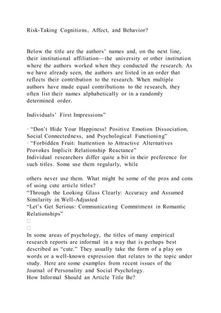 Risk-Taking Cognitions, Affect, and Behavior?
Below the title are the authors’ names and, on the next line,
their institutional affiliation—the university or other institution
where the authors worked when they conducted the research. As
we have already seen, the authors are listed in an order that
reflects their contribution to the research. When multiple
authors have made equal contributions to the research, they
often list their names alphabetically or in a randomly
determined order.
Individuals’ First Impressions”
· “Don’t Hide Your Happiness! Positive Emotion Dissociation,
Social Connectedness, and Psychological Functioning”
· “Forbidden Fruit: Inattention to Attractive Alternatives
Provokes Implicit Relationship Reactance”
Individual researchers differ quite a bit in their preference for
such titles. Some use them regularly, while
others never use them. What might be some of the pros and cons
of using cute article titles?
“Through the Looking Glass Clearly: Accuracy and Assumed
Similarity in Well-Adjusted
“Let’s Get Serious: Communicating Commitment in Romantic
Relationships”
In some areas of psychology, the titles of many empirical
research reports are informal in a way that is perhaps best
described as “cute.” They usually take the form of a play on
words or a well-known expression that relates to the topic under
study. Here are some examples from recent issues of the
Journal of Personality and Social Psychology.
How Informal Should an Article Title Be?
 