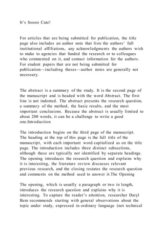 It’s Soooo Cute!
For articles that are being submitted for publication, the title
page also includes an author note that lists the authors’ full
institutional affiliations, any acknowledgments the authors wish
to make to agencies that funded the research or to colleagues
who commented on it, and contact information for the authors.
For student papers that are not being submitted for
publication—including theses—author notes are generally not
necessary.
The abstract is a summary of the study. It is the second page of
the manuscript and is headed with the word Abstract. The first
line is not indented. The abstract presents the research question,
a summary of the method, the basic results, and the most
important conclusions. Because the abstract is usually limited to
about 200 words, it can be a challenge to write a good
one.Introduction
The introduction begins on the third page of the manuscript.
The heading at the top of this page is the full title of the
manuscript, with each important word capitalized as on the title
page. The introduction includes three distinct subsections,
although these are typically not identified by separate headings.
The opening introduces the research question and explains why
it is interesting, the literature review discusses relevant
previous research, and the closing restates the research question
and comments on the method used to answer it.The Opening
The opening, which is usually a paragraph or two in length,
introduces the research question and explains why it is
interesting. To capture the reader’s attention, researcher Daryl
Bem recommends starting with general observations about the
topic under study, expressed in ordinary language (not technical
 