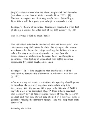 jargon)—observations that are about people and their behavior
(not about researchers or their research; Bem, 2003). [1]
Concrete examples are often very useful here. According to
Bem, this would be a poor way to begin a research report:
Festinger’s theory of cognitive dissonance received a great deal
of attention during the latter part of the 20th century (p. 191)
The following would be much better:
The individual who holds two beliefs that are inconsistent with
one another may feel uncomfortable. For example, the person
who knows that he or she enjoys smoking but believes it to be
unhealthy may experience discomfort arising from the
inconsistency or disharmony between these two thoughts or
cognitions. This feeling of discomfort was called cognitive
dissonance by social psychologist Leon
Festinger (1957), who suggested that individuals will be
motivated to remove this dissonance in whatever way they can
(p. 191).
After capturing the reader’s attention, the opening should go on
to introduce the research question and explain why it is
interesting. Will the answer fill a gap in the literature? Will it
provide a test of an important theory? Does it have practical
implications? Giving readers a clear sense of what the research
is about and why they should care about it will motivate them to
continue reading the literature review—and will help them make
sense of it.
Breaking the Rules
 