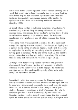 Researcher Larry Jacoby reported several studies showing that a
word that people see or hear repeatedly can seem more familiar
even when they do not recall the repetitions—and that this
tendency is especially pronounced among older adults. He
opened his article with the following humorous anecdote
(Jacoby, 1999).
A friend whose mother is suffering symptoms of Alzheimer’s
disease (AD) tells the story of taking her mother to visit a
nursing home, preliminary to her mother’s moving there. During
an orientation meeting at the nursing home, the rules and
regulations were explained, one of which regarded the dining
room.
The dining room was described as similar to a fine restaurant
except that tipping was not required. The absence of tipping was
a central theme in the orientation lecture, mentioned frequently
to emphasize the quality of care along with the advantages of
having paid in advance. At the end of the meeting, the friend’s
mother was asked whether she had any questions. She replied
that she only had one question: “Should I tip?” (p. 3).
Although both humor and personal anecdotes are generally
discouraged in APA-style writing, this example is a highly
effective way to start because it both engages the reader and
provides an excellent real-world example of the topic under
study.The Literature Review
Immediately after the opening comes the literature review,
which describes relevant previous research on the topic and can
be anywhere from several paragraphs to several pages in length.
However, the literature review is not simply a list of past
studies. Instead, it constitutes a kind of argument for why the
research question is worth addressing. By the end of the
literature review, readers should be convinced that the research
question makes sense and that the present study is a logical next
 