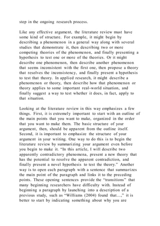 step in the ongoing research process.
Like any effective argument, the literature review must have
some kind of structure. For example, it might begin by
describing a phenomenon in a general way along with several
studies that demonstrate it, then describing two or more
competing theories of the phenomenon, and finally presenting a
hypothesis to test one or more of the theories. Or it might
describe one phenomenon, then describe another phenomenon
that seems inconsistent with the first one, then propose a theory
that resolves the inconsistency, and finally present a hypothesis
to test that theory. In applied research, it might describe a
phenomenon or theory, then describe how that phenomenon or
theory applies to some important real-world situation, and
finally suggest a way to test whether it does, in fact, apply to
that situation.
Looking at the literature review in this way emphasizes a few
things. First, it is extremely important to start with an outline of
the main points that you want to make, organized in the order
that you want to make them. The basic structure of your
argument, then, should be apparent from the outline itself.
Second, it is important to emphasize the structure of your
argument in your writing. One way to do this is to begin the
literature review by summarizing your argument even before
you begin to make it. “In this article, I will describe two
apparently contradictory phenomena, present a new theory that
has the potential to resolve the apparent contradiction, and
finally present a novel hypothesis to test the theory.” Another
way is to open each paragraph with a sentence that summarizes
the main point of the paragraph and links it to the preceding
points. These opening sentences provide the “transitions” that
many beginning researchers have difficulty with. Instead of
beginning a paragraph by launching into a description of a
previous study, such as “Williams (2004) found that…,” it is
better to start by indicating something about why you are
 