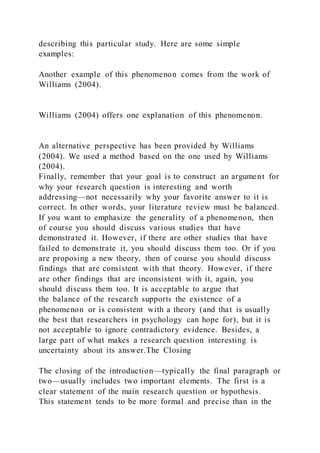 describing this particular study. Here are some simple
examples:
Another example of this phenomenon comes from the work of
Williams (2004).
Williams (2004) offers one explanation of this phenomenon.
An alternative perspective has been provided by Williams
(2004). We used a method based on the one used by Williams
(2004).
Finally, remember that your goal is to construct an argument for
why your research question is interesting and worth
addressing—not necessarily why your favorite answer to it is
correct. In other words, your literature review must be balanced.
If you want to emphasize the generality of a phenomenon, then
of course you should discuss various studies that have
demonstrated it. However, if there are other studies that have
failed to demonstrate it, you should discuss them too. Or if you
are proposing a new theory, then of course you should discuss
findings that are consistent with that theory. However, if there
are other findings that are inconsistent with it, again, you
should discuss them too. It is acceptable to argue that
the balance of the research supports the existence of a
phenomenon or is consistent with a theory (and that is usually
the best that researchers in psychology can hope for), but it is
not acceptable to ignore contradictory evidence. Besides, a
large part of what makes a research question interesting is
uncertainty about its answer.The Closing
The closing of the introduction—typically the final paragraph or
two—usually includes two important elements. The first is a
clear statement of the main research question or hypothesis.
This statement tends to be more formal and precise than in the
 