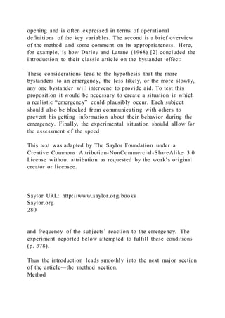 opening and is often expressed in terms of operational
definitions of the key variables. The second is a brief overview
of the method and some comment on its appropriateness. Here,
for example, is how Darley and Latané (1968) [2] concluded the
introduction to their classic article on the bystander effect:
These considerations lead to the hypothesis that the more
bystanders to an emergency, the less likely, or the more slowly,
any one bystander will intervene to provide aid. To test this
proposition it would be necessary to create a situation in which
a realistic “emergency” could plausibly occur. Each subject
should also be blocked from communicating with others to
prevent his getting information about their behavior during the
emergency. Finally, the experimental situation should allow for
the assessment of the speed
This text was adapted by The Saylor Foundation under a
Creative Commons Attribution-NonCommercial-ShareAlike 3.0
License without attribution as requested by the work’s original
creator or licensee.
Saylor URL: http://www.saylor.org/books
Saylor.org
280
and frequency of the subjects’ reaction to the emergency. The
experiment reported below attempted to fulfill these conditions
(p. 378).
Thus the introduction leads smoothly into the next major section
of the article—the method section.
Method
 