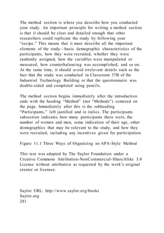 The method section is where you describe how you conducted
your study. An important principle for writing a method section
is that it should be clear and detailed enough that other
researchers could replicate the study by following your
“recipe.” This means that it must describe all the important
elements of the study—basic demographic characteristics of the
participants, how they were recruited, whether they were
randomly assigned, how the variables were manipulated or
measured, how counterbalancing was accomplished, and so on.
At the same time, it should avoid irrelevant details such as the
fact that the study was conducted in Classroom 37B of the
Industrial Technology Building or that the questionnaire was
double-sided and completed using pencils.
The method section begins immediately after the introduction
ends with the heading “Method” (not “Methods”) centered on
the page. Immediately after this is the subheading
“Participants,” left justified and in italics. The participants
subsection indicates how many participants there were, the
number of women and men, some indication of their age, other
demographics that may be relevant to the study, and how they
were recruited, including any incentives given for participation.
Figure 11.1 Three Ways of Organizing an APA-Style Method
This text was adapted by The Saylor Foundation under a
Creative Commons Attribution-NonCommercial-ShareAlike 3.0
License without attribution as requested by the work’s original
creator or licensee.
Saylor URL: http://www.saylor.org/books
Saylor.org
281
 