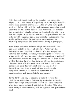 After the participants section, the structure can vary a bit.
Figure 11.1 "Three Ways of Organizing an APA- Style Method"
shows three common approaches. In the first, the participants
section is followed by a design and procedure subsection, which
describes the rest of the method. This works well for methods
that are relatively simple and can be described adequately in a
few paragraphs. In the second approach, the participants section
is followed by separate design and procedure subsections. This
works well when both the design and the procedure are
relatively complicated and each requires multiple paragraphs.
What is the difference between design and procedure? The
design of a study is its overall structure. What were the
independent and dependent variables? Was the independent
variable manipulated, and if so, was it manipulated between or
within subjects? How were the variables operationally defined?
The procedure is how the study was carried out. It often works
well to describe the procedure in terms of what the participants
did rather than what the researchers did. For example, the
participants gave their informed consent, read a set of
instructions, completed a block of four practice trials,
completed a block of 20 test trials, completed two
questionnaires, and were debriefed and excused.
In the third basic way to organize a method section, the
participants subsection is followed by a materials subsection
before the design and procedure subsections. This works well
when there are complicated materials to describe. This might
mean multiple questionnaires, written vignettes that participants
read
 