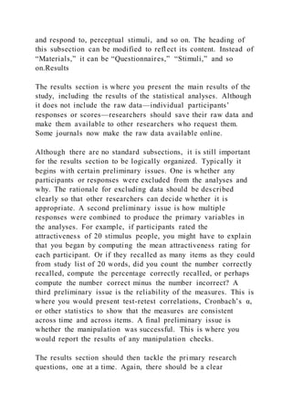 and respond to, perceptual stimuli, and so on. The heading of
this subsection can be modified to reflect its content. Instead of
“Materials,” it can be “Questionnaires,” “Stimuli,” and so
on.Results
The results section is where you present the main results of the
study, including the results of the statistical analyses. Although
it does not include the raw data—individual participants’
responses or scores—researchers should save their raw data and
make them available to other researchers who request them.
Some journals now make the raw data available online.
Although there are no standard subsections, it is still important
for the results section to be logically organized. Typically it
begins with certain preliminary issues. One is whether any
participants or responses were excluded from the analyses and
why. The rationale for excluding data should be described
clearly so that other researchers can decide whether it is
appropriate. A second preliminary issue is how multiple
responses were combined to produce the primary variables in
the analyses. For example, if participants rated the
attractiveness of 20 stimulus people, you might have to explain
that you began by computing the mean attractiveness rating for
each participant. Or if they recalled as many items as they could
from study list of 20 words, did you count the number correctly
recalled, compute the percentage correctly recalled, or perhaps
compute the number correct minus the number incorrect? A
third preliminary issue is the reliability of the measures. This is
where you would present test-retest correlations, Cronbach’s α,
or other statistics to show that the measures are consistent
across time and across items. A final preliminary issue is
whether the manipulation was successful. This is where you
would report the results of any manipulation checks.
The results section should then tackle the primary research
questions, one at a time. Again, there should be a clear
 