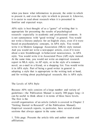 when you know what information to present, the order in which
to present it, and even the style in which to present it. Likewise,
it is easier to read about research when it is presented in
familiar and expected ways.
APA style is best thought of as a “genre” of writing that is
appropriate for presenting the results of psychological
research—especially in academic and professional contexts. It
is not synonymous with “good writing” in general. You would
not write a literary analysis for an English class, even if it were
based on psychoanalytic concepts, in APA style. You would
write it in Modern Language Association (MLA) style instead.
And you would not write a newspaper article, even if it were
about a new breakthrough in behavioral neuroscience, in APA
style. You would write it in Associated Press (AP) style instead.
At the same time, you would not write an empirical research
report in MLA style, in AP style, or in the style of a romance
novel, an e-mail to a friend, or a shopping list. You would write
it in APA style. Part of being a good writer in general is
adopting a style that is appropriate to the writing task at hand,
and for writing about psychological research, this is APA style.
The Levels of APA Style
Because APA style consists of a large number and variety of
guidelines—the Publication Manual is nearly 300 pages long—it
can be useful to think about it in terms of three basic levels.
The first is the
overall organization of an article (which is covered in Chapter 2
"Getting Started in Research" of the Publication Manual).
Empirical research reports, in particular, have several distinct
sections that always appear in the same order:
1. Title page. Presents the article title and author names and
affiliations.
 