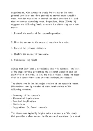 organization. One approach would be to answer the most
general questions and then proceed to answer more specific
ones. Another would be to answer the main question first and
then to answer secondary ones. Regardless, Bem (2003) [3]
suggests the following basic structure for discussing each new
result:
1. Remind the reader of the research question.
2. Give the answer to the research question in words.
3. Present the relevant statistics.
4. Qualify the answer if necessary.
5. Summarize the result.
Notice that only Step 3 necessarily involves numbers. The rest
of the steps involve presenting the research question and the
answer to it in words. In fact, the basic results should be cl ear
even to a reader who skips over the numbers.Discussion
The discussion is the last major section of the research report.
Discussions usually consist of some combination of the
following elements:
· Summary of the research
· Theoretical implications
· Practical implications
· Limitations
· Suggestions for future research
The discussion typically begins with a summary of the study
that provides a clear answer to the research question. In a short
 