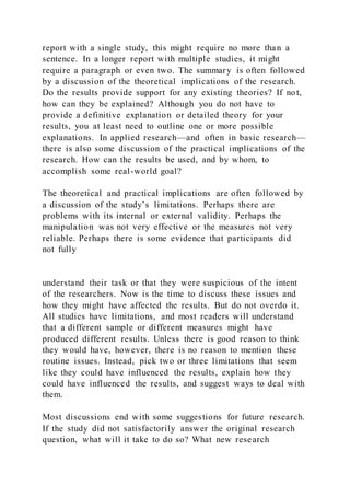 report with a single study, this might require no more than a
sentence. In a longer report with multiple studies, it might
require a paragraph or even two. The summary is often followed
by a discussion of the theoretical implications of the research.
Do the results provide support for any existing theories? If not,
how can they be explained? Although you do not have to
provide a definitive explanation or detailed theory for your
results, you at least need to outline one or more possible
explanations. In applied research—and often in basic research—
there is also some discussion of the practical implications of the
research. How can the results be used, and by whom, to
accomplish some real-world goal?
The theoretical and practical implications are often followed by
a discussion of the study’s limitations. Perhaps there are
problems with its internal or external validity. Perhaps the
manipulation was not very effective or the measures not very
reliable. Perhaps there is some evidence that participants did
not fully
understand their task or that they were suspicious of the intent
of the researchers. Now is the time to discuss these issues and
how they might have affected the results. But do not overdo it.
All studies have limitations, and most readers will understand
that a different sample or different measures might have
produced different results. Unless there is good reason to think
they would have, however, there is no reason to mention these
routine issues. Instead, pick two or three limitations that seem
like they could have influenced the results, explain how they
could have influenced the results, and suggest ways to deal with
them.
Most discussions end with some suggestions for future research.
If the study did not satisfactorily answer the original research
question, what will it take to do so? What new research
 
