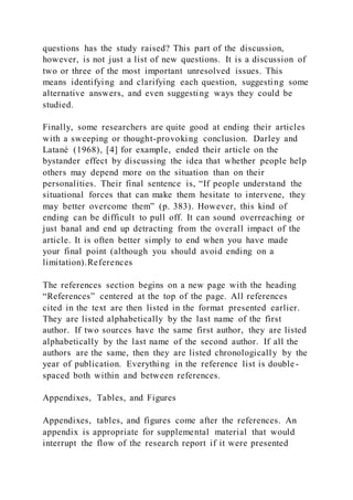 questions has the study raised? This part of the discussion,
however, is not just a list of new questions. It is a discussion of
two or three of the most important unresolved issues. This
means identifying and clarifying each question, suggesting some
alternative answers, and even suggesting ways they could be
studied.
Finally, some researchers are quite good at ending their articles
with a sweeping or thought-provoking conclusion. Darley and
Latané (1968), [4] for example, ended their article on the
bystander effect by discussing the idea that whether people help
others may depend more on the situation than on their
personalities. Their final sentence is, “If people understand the
situational forces that can make them hesitate to intervene, they
may better overcome them” (p. 383). However, this kind of
ending can be difficult to pull off. It can sound overreaching or
just banal and end up detracting from the overall impact of the
article. It is often better simply to end when you have made
your final point (although you should avoid ending on a
limitation).References
The references section begins on a new page with the heading
“References” centered at the top of the page. All references
cited in the text are then listed in the format presented earlier.
They are listed alphabetically by the last name of the first
author. If two sources have the same first author, they are listed
alphabetically by the last name of the second author. If all the
authors are the same, then they are listed chronologically by the
year of publication. Everything in the reference list is double -
spaced both within and between references.
Appendixes, Tables, and Figures
Appendixes, tables, and figures come after the references. An
appendix is appropriate for supplemental material that would
interrupt the flow of the research report if it were presented
 