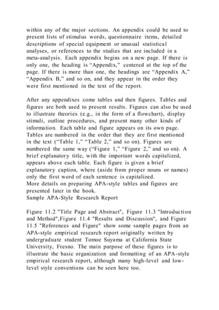 within any of the major sections. An appendix could be used to
present lists of stimulus words, questionnaire items, detailed
descriptions of special equipment or unusual statistical
analyses, or references to the studies that are included in a
meta-analysis. Each appendix begins on a new page. If there is
only one, the heading is “Appendix,” centered at the top of the
page. If there is more than one, the headings are “Appendix A,”
“Appendix B,” and so on, and they appear in the order they
were first mentioned in the text of the report.
After any appendixes come tables and then figures. Tables and
figures are both used to present results. Figures can also be used
to illustrate theories (e.g., in the form of a flowchart), display
stimuli, outline procedures, and present many other kinds of
information. Each table and figure appears on its own page.
Tables are numbered in the order that they are first mentioned
in the text (“Table 1,” “Table 2,” and so on). Figures are
numbered the same way (“Figure 1,” “Figure 2,” and so on). A
brief explanatory title, with the important words capitalized,
appears above each table. Each figure is given a brief
explanatory caption, where (aside from proper nouns or names)
only the first word of each sentence is capitalized.
More details on preparing APA-style tables and figures are
presented later in the book.
Sample APA-Style Research Report
Figure 11.2 "Title Page and Abstract", Figure 11.3 "Introducti on
and Method",Figure 11.4 "Results and Discussion", and Figure
11.5 "References and Figure" show some sample pages from an
APA-style empirical research report originally written by
undergraduate student Tomoe Suyama at California State
University, Fresno. The main purpose of these figures is to
illustrate the basic organization and formatting of an APA-style
empirical research report, although many high-level and low-
level style conventions can be seen here too.
 