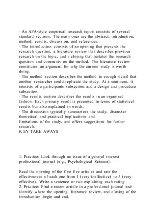 · An APA-style empirical research report consists of several
standard sections. The main ones are the abstract, introduction,
method, results, discussion, and references.
· The introduction consists of an opening that presents the
research question, a literature review that describes previous
research on the topic, and a closing that restates the research
question and comments on the method. The literature review
constitutes an argument for why the current study is worth
doing.
· The method section describes the method in enough detail that
another researcher could replicate the study. At a minimum, it
consists of a participants subsection and a design and procedure
subsection.
· The results section describes the results in an organized
fashion. Each primary result is presented in terms of statistical
results but also explained in words.
· The discussion typically summarizes the study, discusses
theoretical and practical implications and
limitations of the study, and offers suggestions for further
research.
K EY TAKE AWAYS
1. Practice: Look through an issue of a general interest
professional journal (e.g., Psychological Science).
Read the opening of the first five articles and rate the
effectiveness of each one from 1 (very ineffective) to 5 (very
effective). Write a sentence or two explaining each rating.
2. Practice: Find a recent article in a professional journal and
identify where the opening, literature review, and closing of the
introduction begin and end.
 