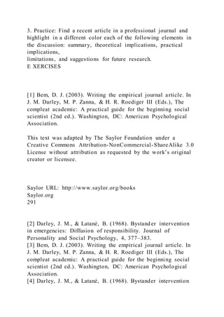 3. Practice: Find a recent article in a professional journal and
highlight in a different color each of the following elements in
the discussion: summary, theoretical implications, practical
implications,
limitations, and suggestions for future research.
E XERCISES
[1] Bem, D. J. (2003). Writing the empirical journal article. In
J. M. Darley, M. P. Zanna, & H. R. Roediger III (Eds.), The
compleat academic: A practical guide for the beginning social
scientist (2nd ed.). Washington, DC: American Psychological
Association.
This text was adapted by The Saylor Foundation under a
Creative Commons Attribution-NonCommercial-ShareAlike 3.0
License without attribution as requested by the work’s original
creator or licensee.
Saylor URL: http://www.saylor.org/books
Saylor.org
291
[2] Darley, J. M., & Latané, B. (1968). Bystand er intervention
in emergencies: Diffusion of responsibility. Journal of
Personality and Social Psychology, 4, 377–383.
[3] Bem, D. J. (2003). Writing the empirical journal article. In
J. M. Darley, M. P. Zanna, & H. R. Roediger III (Eds.), The
compleat academic: A practical guide for the beginning social
scientist (2nd ed.). Washington, DC: American Psychological
Association.
[4] Darley, J. M., & Latané, B. (1968). Bystander intervention
 