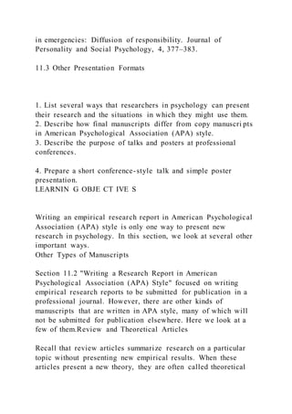 in emergencies: Diffusion of responsibility. Journal of
Personality and Social Psychology, 4, 377–383.
11.3 Other Presentation Formats
1. List several ways that researchers in psychology can present
their research and the situations in which they might use them.
2. Describe how final manuscripts differ from copy manuscri pts
in American Psychological Association (APA) style.
3. Describe the purpose of talks and posters at professional
conferences.
4. Prepare a short conference-style talk and simple poster
presentation.
LEARNIN G OBJE CT IVE S
Writing an empirical research report in American Psychological
Association (APA) style is only one way to present new
research in psychology. In this section, we look at several other
important ways.
Other Types of Manuscripts
Section 11.2 "Writing a Research Report in American
Psychological Association (APA) Style" focused on writing
empirical research reports to be submitted for publication in a
professional journal. However, there are other kinds of
manuscripts that are written in APA style, many of which will
not be submitted for publication elsewhere. Here we look at a
few of them.Review and Theoretical Articles
Recall that review articles summarize research on a particular
topic without presenting new empirical results. When these
articles present a new theory, they are often called theoretical
 