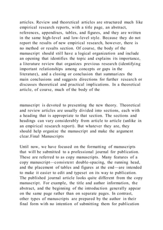articles. Review and theoretical articles are structured much like
empirical research reports, with a title page, an abstract,
references, appendixes, tables, and figures, and they are written
in the same high-level and low-level style. Because they do not
report the results of new empirical research, however, there is
no method or results section. Of course, the body of the
manuscript should still have a logical organization and include
an opening that identifies the topic and explains its importance,
a literature review that organizes previous research (identifying
important relationships among concepts or gaps in the
literature), and a closing or conclusion that summarizes the
main conclusions and suggests directions for further research or
discusses theoretical and practical implications. In a theoretical
article, of course, much of the body of the
manuscript is devoted to presenting the new theory. Theoretical
and review articles are usually divided into sections, each with
a heading that is appropriate to that section. The sections and
headings can vary considerably from article to article (unlike in
an empirical research report). But whatever they are, they
should help organize the manuscript and make the argument
clear.Final Manuscripts
Until now, we have focused on the formatting of manuscripts
that will be submitted to a professional journal for publication.
These are referred to as copy manuscripts. Many features of a
copy manuscript—consistent double-spacing, the running head,
and the placement of tables and figures at the end—are intended
to make it easier to edit and typeset on its way to publication.
The published journal article looks quite different from the copy
manuscript. For example, the title and author information, the
abstract, and the beginning of the introduction generally appear
on the same page rather than on separate pages. In contrast,
other types of manuscripts are prepared by the author in their
final form with no intention of submitting them for publication
 