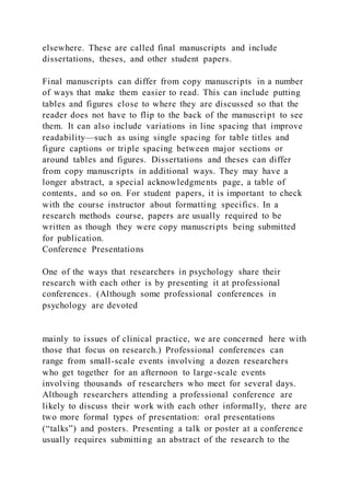 elsewhere. These are called final manuscripts and include
dissertations, theses, and other student papers.
Final manuscripts can differ from copy manuscripts in a number
of ways that make them easier to read. This can include putting
tables and figures close to where they are discussed so that the
reader does not have to flip to the back of the manuscript to see
them. It can also include variations in line spacing that improve
readability—such as using single spacing for table titles and
figure captions or triple spacing between major sections or
around tables and figures. Dissertations and theses can differ
from copy manuscripts in additional ways. They may have a
longer abstract, a special acknowledgments page, a table of
contents, and so on. For student papers, it is important to check
with the course instructor about formatting specifics. In a
research methods course, papers are usually required to be
written as though they were copy manuscripts being submitted
for publication.
Conference Presentations
One of the ways that researchers in psychology share their
research with each other is by presenting it at professional
conferences. (Although some professional conferences in
psychology are devoted
mainly to issues of clinical practice, we are concerned here with
those that focus on research.) Professional conferences can
range from small-scale events involving a dozen researchers
who get together for an afternoon to large-scale events
involving thousands of researchers who meet for several days.
Although researchers attending a professional conference are
likely to discuss their work with each other informally, there are
two more formal types of presentation: oral presentations
(“talks”) and posters. Presenting a talk or poster at a conference
usually requires submitting an abstract of the research to the
 